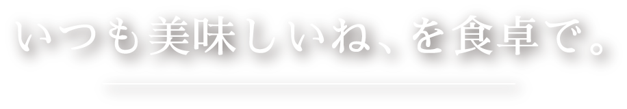 いつも美味しいね、を食卓で。